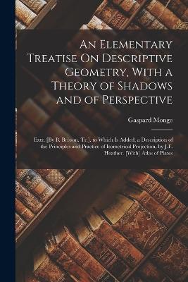 An Elementary Treatise On Descriptive Geometry, With a Theory of Shadows and of Perspective: Extr. [By B. Brisson. Tr.]. to Which Is Added, a Description of the Principles and Practice of Isometrical Projection, by J.F. Heather. [With] Atlas of Plates - Gaspard Monge - cover