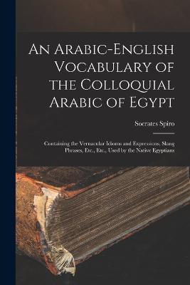 An Arabic-English Vocabulary of the Colloquial Arabic of Egypt: Containing the Vernacular Idioms and Expressions, Slang Phrases, Etc., Etc., Used by the Native Egyptians - Socrates Spiro - cover