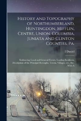 History and Topography of Northumberland, Huntingdon, Mifflin, Centre, Union, Columbia, Juniata and Clinton Counties, Pa.: Embracing Local and General Events, Leading Incidents, Description of the Principal Boroughs, Towns, Villages, etc., etc.; With A - I Daniel 1803-1878 Rupp - cover