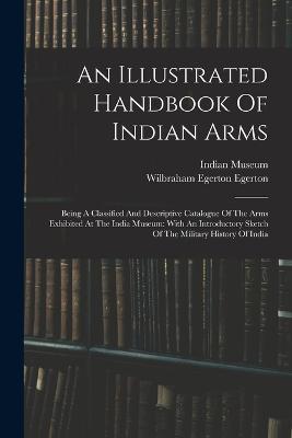 An Illustrated Handbook Of Indian Arms: Being A Classified And Descriptive Catalogue Of The Arms Exhibited At The India Museum: With An Introductory Sketch Of The Military History Of India - Indian Museum - cover