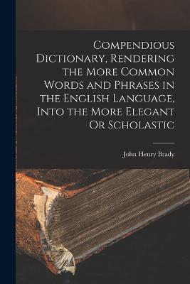 Compendious Dictionary, Rendering the More Common Words and Phrases in the English Language, Into the More Elegant Or Scholastic - John Henry Brady - cover