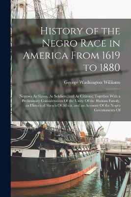 History of the Negro Race in America From 1619 to 1880: Negroes As Slaves, As Soldiers, and As Citizens; Together With a Preliminary Consideration Of the Unity Of the Human Family, an Historical Sketch Of Africa, and an Account Of the Negro Governments Of - George Washington Williams - cover