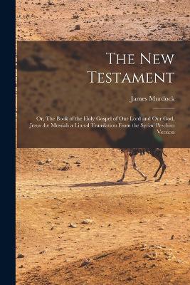 The New Testament: Or, The Book of the Holy Gospel of our Lord and our God, Jesus the Messiah a Literal Translation From the Syriac Peschito Version - James Murdock - cover
