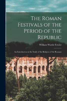 The Roman Festivals of the Period of the Republic: An Introduction to the Study of the Religion of the Romans - William Warde Fowler - cover