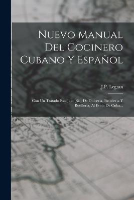 Nuevo Manual Del Cocinero Cubano Y Espanol: Con Un Tratado Escojido [sic] De Dulceria, Pasteleria Y Botilleria, Al Estilo De Cuba... - J P Legran - cover