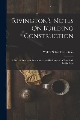 Rivington's Notes On Building Construction: A Book of Reference for Architects and Builders and a Text-Book for Students - Walter Noble Twelvetrees - cover