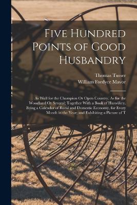 Five Hundred Points of Good Husbandry: As Well for the Champion Or Open Country, As for the Woodland Or Several; Together With a Book of Huswifery. Being a Calendar of Rural and Domestic Economy, for Every Month in the Year; and Exhibiting a Picture of T - William Fordyce Mavor,Thomas Tusser - cover
