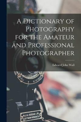 A Dictionary of Photography for the Amateur and Professional Photographer - Edward John Wall - cover
