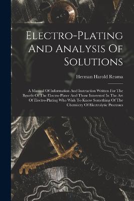 Electro-plating And Analysis Of Solutions; A Manual Of Information And Instruction Written For The Benefit Of The Electro-plater And Those Interested In The Art Of Electro-plating Who Wish To Know Something Of The Chemistry Of Electrolytic Processes - cover