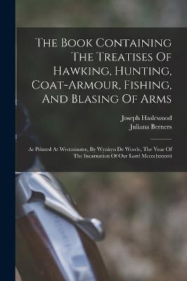 The Book Containing The Treatises Of Hawking, Hunting, Coat-armour, Fishing, And Blasing Of Arms: As Printed At Westminster, By Wynkyn De Worde, The Year Of The Incarnation Of Our Lord Mcccclxxxxvi - Juliana Berners,Joseph Haslewood - cover