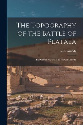 The Topography of the Battle of Plataea: The City of Plataea. The Field of Leuctra - Grundy G B (George Beardoe) - cover