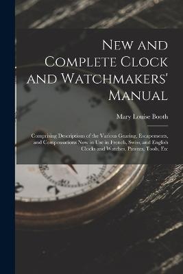 New and Complete Clock and Watchmakers' Manual: Comprising Descriptions of the Various Gearing, Escapements, and Compensations Now in Use in French, Swiss, and English Clocks and Watches, Patents, Tools, Etc - Mary Louise Booth - cover