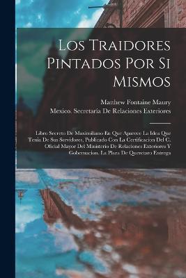 Los Traidores Pintados Por Si Mismos: Libro Secreto De Maximiliano En Que Aparece La Idea Que Tenia De Sus Servidores, Publicado Con La Certificacion Del C. Oficial Mayor Del Ministerio De Relaciones Exteriores Y Gobernacion. La Plaza De Queretaro Entrega - Matthew Fontaine Maury - cover
