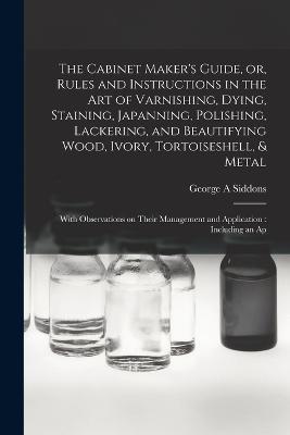The Cabinet Maker's Guide, or, Rules and Instructions in the art of Varnishing, Dying, Staining, Japanning, Polishing, Lackering, and Beautifying Wood, Ivory, Tortoiseshell, & Metal: With Observations on Their Management and Application: Including an Ap - George A Siddons - cover