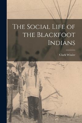 The Social Life of the Blackfoot Indians - Clark Wissler - cover