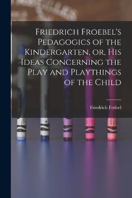 Friedrich Froebel's Pedagogics of the Kindergarten, or, His Ideas Concerning the Play and Playthings of the Child - Friedrich Fröbel - cover