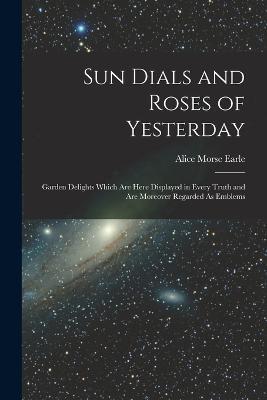 Sun Dials and Roses of Yesterday: Garden Delights Which Are Here Displayed in Every Truth and Are Moreover Regarded As Emblems - Alice Morse Earle - cover