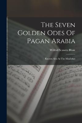 The Seven Golden Odes Of Pagan Arabia: Known Also As The Moallakat - Wilfrid Scawen Blunt - cover