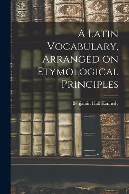 A Latin Vocabulary, Arranged on Etymological Principles - Benjamin Hall Kennedy - cover