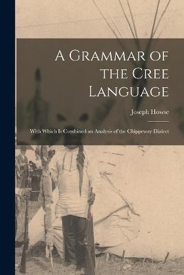 A Grammar of the Cree Language; With Which Is Combined an Analysis of the Chippeway Dialect - Joseph Howse - cover