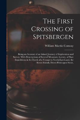 The First Crossing of Spitsbergen: Being an Account of an Inland Journey of Exploration and Survey, With Descriptions of Several Mountain Ascents, of Boat Expeditions in Ice Fjord, of a Voyage to North-East-Land, the Seven Islands, Down Hinloopen Strait, - William Martin Conway - cover