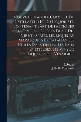 Nouveau Manuel Complet Du Distillateur Et Du Liquoriste, Contenant Làrt De Fabriquer Les Diverses Espèces Dèau-De-Vie Et Esprits, Les Liqueurs, Marasquins Et Ratafias, Les Huiles Essentielles, Les Eaux Spiriteuses, Les Vins De Liqueurs, Les Vinaigre... - Lebeaud,Julia De Fontenelle - cover