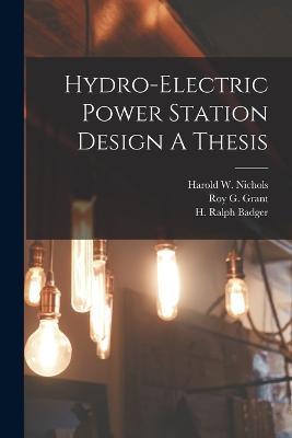 Hydro-Electric Power Station Design A Thesis - H Ralph Badger,Roy G Grant,Harold W Nichols - cover