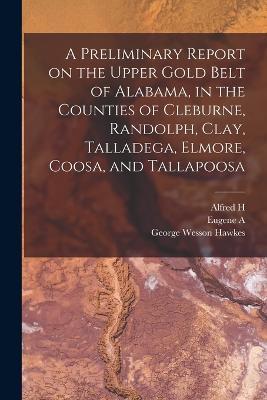 A Preliminary Report on the Upper Gold Belt of Alabama, in the Counties of Cleburne, Randolph, Clay, Talladega, Elmore, Coosa, and Tallapoosa - Eugene a 1841-1927 Smith,William M Brewer,George Wesson Hawkes - cover