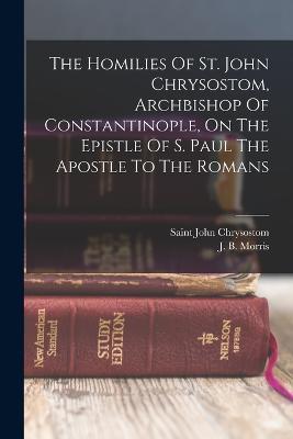 The Homilies Of St. John Chrysostom, Archbishop Of Constantinople, On The Epistle Of S. Paul The Apostle To The Romans - Saint John Chrysostom - cover