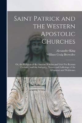 Saint Patrick and the Western Apostolic Churches: Or, the Religion of the Ancient Britains and Irish Not Roman Catholic, and the Antiquity, Tenets and Sufferings of the Albigenses and Waldenses - William Craig Brownlee,Alexander King - cover