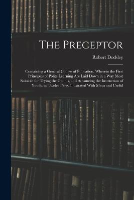 The Preceptor: Containing a General Course of Education. Wherein the First Principles of Polite Learning Are Laid Down in a Way Most Suitable for Trying the Genius, and Advancing the Instruction of Youth. in Twelve Parts. Illustrated With Maps and Useful - Robert Dodsley - cover