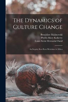 The Dynamics of Culture Change; an Inquiry Into Race Relations in Africa - Bronislaw Malinowski,Louis Stern Memorial Fund,Phyllis Mary Kaberry - cover
