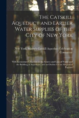 The Catskill Aqueduct and Earlier Water Supplies of the City of New York; With Elementary Chapters on the Source and Uses of Water and the Building of Aqueducts, and an Outline for an Allegorical Pageant - cover