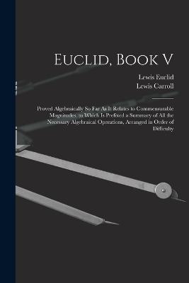 Euclid, Book V: Proved Algebraically So Far As It Relates to Commensurable Magnitudes. to Which Is Prefixed a Summary of All the Necessary Algebraical Operations, Arranged in Order of Difficulty - Lewis Carroll,Lewis Euclid - cover