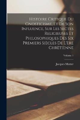 Histoire Critique Du Gnosticisme, Et De Son Influence, Sur Les Sectes Religieuses Et Philosophiques Des Six Premiers Siècles De L'ère Chrètienne; Volume 1 - Jacques Matter - cover