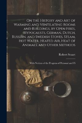 On the History and Art of Warming and Ventilating Rooms and Buildings, by Open Fires, Hypocausts, German, Dutch, Russian, and Swedish Stoves, Steam, Hot Water, Heated Air, Heat of Animals, and Other Methods: With Notices of the Progress of Personal and Fi - Robert Stuart - cover