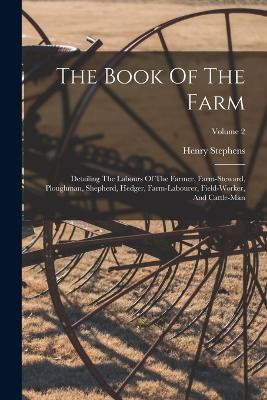 The Book Of The Farm: Detailing The Labours Of The Farmer, Farm-steward, Ploughman, Shepherd, Hedger, Farm-labourer, Field-worker, And Cattle-man; Volume 2 - Henry Stephens - cover