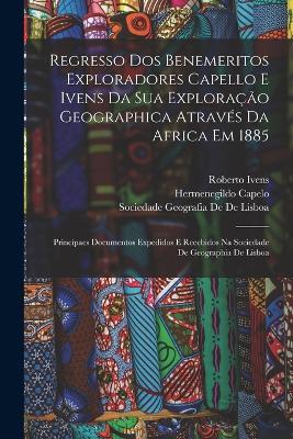 Regresso Dos Benemeritos Exploradores Capello E Ivens Da Sua Exploracao Geographica Atraves Da Africa Em 1885: Principaes Documentos Expedidos E Recebidos Na Sociedade De Geographia De Lisboa - Sociedade Geografia De De Lisboa,Hermenegildo Capelo,Roberto Ivens - cover