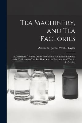 Tea Machinery, and Tea Factories: A Descriptive Treatise On the Mechanical Appliances Required in the Cultivation of the Tea Plant and the Preparation of Tea for the Market - Alexander James Wallis-Tayler - cover