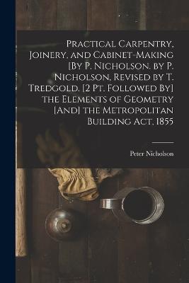 Practical Carpentry, Joinery, and Cabinet-Making [By P. Nicholson. by P. Nicholson, Revised by T. Tredgold. [2 Pt. Followed By] the Elements of Geometry [And] the Metropolitan Building Act, 1855 - Peter Nicholson - cover