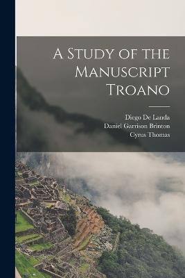 A Study of the Manuscript Troano - Daniel Garrison Brinton,Cyrus Thomas,Diego De Landa - cover