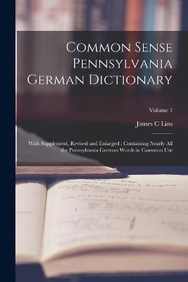 Common Sense Pennsylvania German Dictionary: With Supplement, Revised and Enlarged; Containing Nearly all the Pennsylvania German Words in Common Use; Volume 1 - James C Lins - cover
