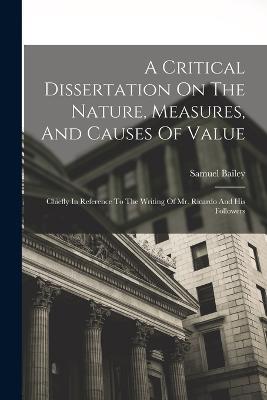 A Critical Dissertation On The Nature, Measures, And Causes Of Value; Chiefly In Reference To The Writing Of Mr. Ricardo And His Followers - Samuel Bailey - cover
