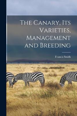 The Canary, Its Varieties, Management and Breeding - Francis Smith - cover
