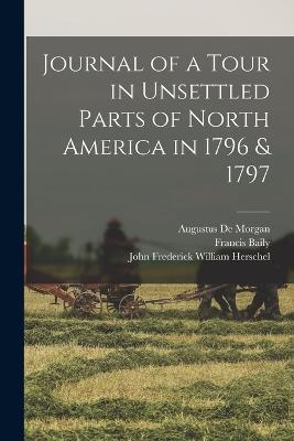 Journal of a Tour in Unsettled Parts of North America in 1796 & 1797 - Francis Baily,Augustus de Morgan,John Frederick William Herschel - cover