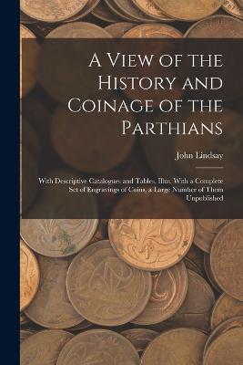 A View of the History and Coinage of the Parthians: With Descriptive Catalogues and Tables, Illus. With a Complete Set of Engravings of Coins, a Large Number of Them Unpublished - John Lindsay - cover