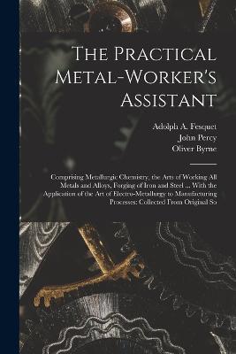 The Practical Metal-Worker's Assistant: Comprising Metallurgic Chemistry, the Arts of Working All Metals and Alloys, Forging of Iron and Steel ... With the Application of the Art of Electro-Metallurgy to Manufacturing Processes: Collected From Original So - Oliver Byrne,John Percy,Adolph A Fesquet - cover
