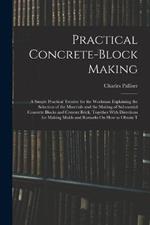 Practical Concrete-Block Making: A Simple Practical Treatise for the Workman Explaining the Selection of the Materials and the Making of Substantial Concrete Blocks and Cement Brick, Together With Directions for Making Molds and Remarks On How to Obtain T