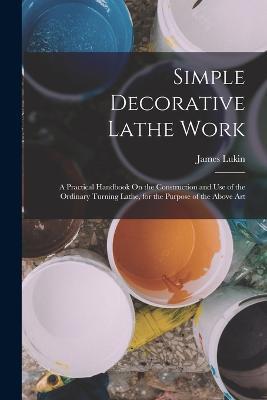 Simple Decorative Lathe Work: A Practical Handbook On the Construction and Use of the Ordinary Turning Lathe, for the Purpose of the Above Art - James Lukin - cover