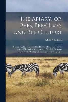 The Apiary, or, Bees, Bee-hives, and bee Culture: Being a Familiar Account of the Habits of Bees, and the Most Improved Methods of Management, With Full Directions, Adapted for the Cottager, Farmer, or Scientific Apiarian - Alfred Neighbour - cover